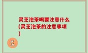 灵芝泡茶喝要注意什么(灵芝泡茶的注意事项)