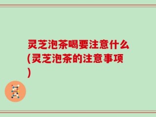 灵芝泡茶喝要注意什么(灵芝泡茶的注意事项)