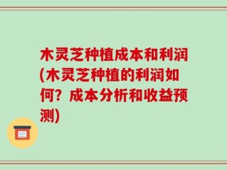 木灵芝种植成本和利润(木灵芝种植的利润如何？成本分析和收益预测)