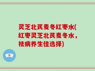 灵芝北芪麦冬红枣水(红枣灵芝北芪麦冬水，祛病养生佳选择)