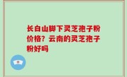 长白山脚下灵芝孢子粉价格？云南的灵芝孢子粉好吗