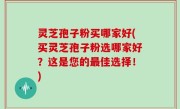灵芝孢子粉买哪家好(买灵芝孢子粉选哪家好？这是您的最佳选择！)