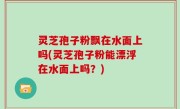 灵芝孢子粉飘在水面上吗(灵芝孢子粉能漂浮在水面上吗？)