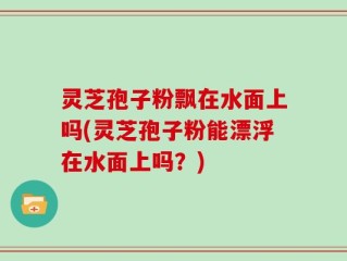 灵芝孢子粉飘在水面上吗(灵芝孢子粉能漂浮在水面上吗？)