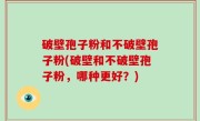 破壁孢子粉和不破壁孢子粉(破壁和不破壁孢子粉，哪种更好？)