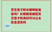 灵芝孢子粉长期喝能美容吗？长期服用破壁灵芝孢子粉真的可以让女性变漂亮吗