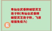 寿仙谷武香牌破壁灵芝孢子粉(寿仙谷武香牌破壁灵芝孢子粉，飞速增强免疫力)