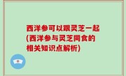 西洋参可以跟灵芝一起(西洋参与灵芝同食的相关知识点解析)