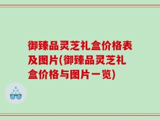 御臻品灵芝礼盒价格表及图片(御臻品灵芝礼盒价格与图片一览)