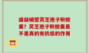盛益破壁灵芝孢子粉胶囊？灵芝孢子粉胶囊是不是真的有抗癌的作用
