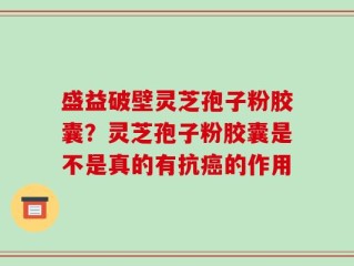 盛益破壁灵芝孢子粉胶囊？灵芝孢子粉胶囊是不是真的有抗癌的作用
