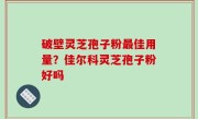 破壁灵芝孢子粉最佳用量？佳尔科灵芝孢子粉好吗