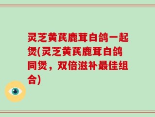 灵芝黄芪鹿茸白鸽一起煲(灵芝黄芪鹿茸白鸽同煲，双倍滋补最佳组合)