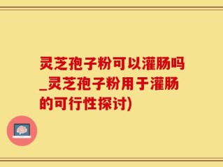 灵芝孢子粉可以灌肠吗_灵芝孢子粉用于灌肠的可行性探讨)