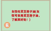 女性吃灵芝孢子油(女性可食用灵芝孢子油，了解其好处！)