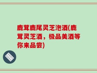 鹿茸鹿尾灵芝泡酒(鹿茸灵芝酒，极品美酒等你来品尝)