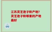 江苏灵芝孢子粉产地？灵芝孢子粉哪里的产地最好