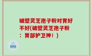 破壁灵芝孢子粉对胃好不好(破壁灵芝孢子粉：胃部护卫神！)