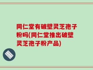 同仁堂有破壁灵芝孢子粉吗(同仁堂推出破壁灵芝孢子粉产品)