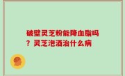 破壁灵芝粉能降血脂吗？灵芝泡酒治什么病
