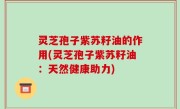 灵芝孢子紫苏籽油的作用(灵芝孢子紫苏籽油：天然健康助力)