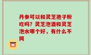 丹参可以和灵芝孢子粉吃吗？灵芝泡酒和灵芝泡水哪个好，有什么不同