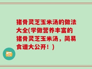 猪骨灵芝玉米汤的做法大全(学做营养丰富的猪骨灵芝玉米汤，简易食谱大公开！)
