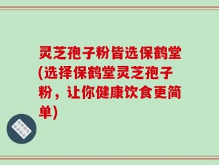 灵芝孢子粉皆选保鹤堂(选择保鹤堂灵芝孢子粉，让你健康饮食更简单)