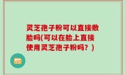 灵芝孢子粉可以直接敷脸吗(可以在脸上直接使用灵芝孢子粉吗？)