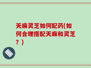 天麻灵芝如何配药(如何合理搭配天麻和灵芝？)