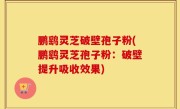 鹏鹞灵芝破壁孢子粉(鹏鹞灵芝孢子粉：破壁提升吸收效果)