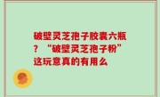 破壁灵芝孢子胶囊六瓶？“破壁灵芝孢子粉”这玩意真的有用么