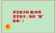 灵芝孢子粉 酸(神奇灵芝孢子，助你“酸”起来！)