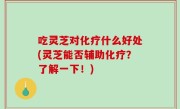 吃灵芝对化疗什么好处(灵芝能否辅助化疗？了解一下！)