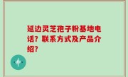 延边灵芝孢子粉基地电话？联系方式及产品介绍？