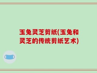玉兔灵芝剪纸(玉兔和灵芝的传统剪纸艺术)