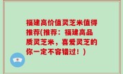 福建高价值灵芝米值得推荐(推荐：福建高品质灵芝米，喜爱灵芝的你一定不容错过！)