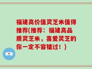 福建高价值灵芝米值得推荐(推荐：福建高品质灵芝米，喜爱灵芝的你一定不容错过！)