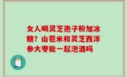 女人喝灵芝孢子粉加冰糖？山苞米和灵芝西洋参大枣能一起泡酒吗