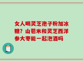 女人喝灵芝孢子粉加冰糖？山苞米和灵芝西洋参大枣能一起泡酒吗