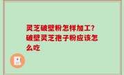 灵芝破壁粉怎样加工？破壁灵芝孢子粉应该怎么吃