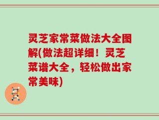 灵芝家常菜做法大全图解(做法超详细！灵芝菜谱大全，轻松做出家常美味)