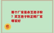 那个厂家是赤芝孢子粉？灵芝孢子粉正规厂家哪家好