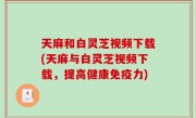 天麻和白灵芝视频下载(天麻与白灵芝视频下载，提高健康免疫力)
