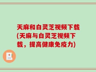 天麻和白灵芝视频下载(天麻与白灵芝视频下载，提高健康免疫力)