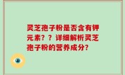 灵芝孢子粉是否含有钾元素？？详细解析灵芝孢子粉的营养成分？