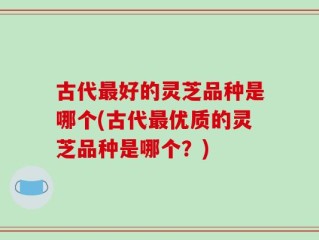 古代最好的灵芝品种是哪个(古代最优质的灵芝品种是哪个？)