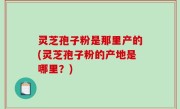 灵芝孢子粉是那里产的(灵芝孢子粉的产地是哪里？)