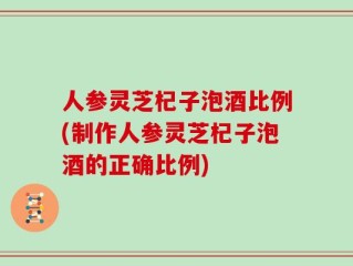 人参灵芝杞子泡酒比例(制作人参灵芝杞子泡酒的正确比例)