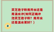 灵芝孢子粉用开水还是用温水冲(如何正确冲泡灵芝孢子粉？用开水还是温水更好？)